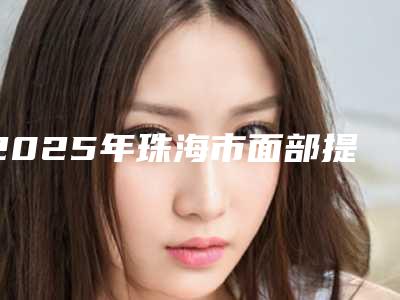 2025年珠海市面部提升整形整形医院在榜清单资质齐全实力也不错哦
