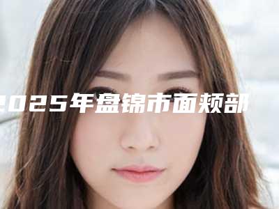2025年盘锦市面颊部抽脂整形医院排行私立盘点
