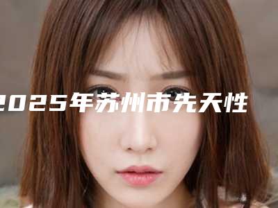 2025年苏州市先天性外耳廓畸形手术医院排名十强权威汇总(太仓俪人医疗美容门诊部医美10强口碑擅长各不同)