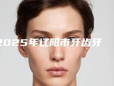 2025年辽阳市牙齿牙髓炎治疗医院排行榜top10决出-辽阳市牙齿牙髓炎治疗口腔医院