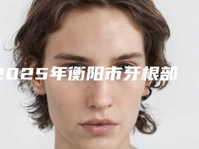 2025年衡阳市牙根部外露医院TOP10强排行榜各具特色-湖南耒阳金阳雅贝康口腔门诊部实力口碑超好