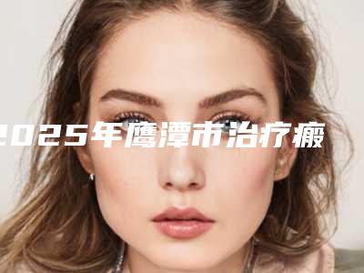 2025年鹰潭市治疗瘢痕疙瘩医院排行榜前十名爆款预定(鹰潭完美医疗美容门诊对比谁更强)