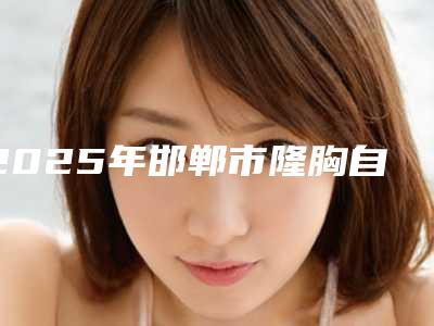 2025年邯郸市隆胸自体脂肪和假体整形医院上榜名单top10强名单2025版