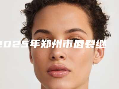 2025年郑州市唇裂继发畸形修复医院排行top10强总结(郑州美仁整形诊所常在排名榜)