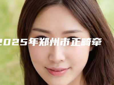 2025年郑州市正畸牵引牙齿医院在榜清单TOP10来挑选-郑州市正畸牵引牙齿口腔医院