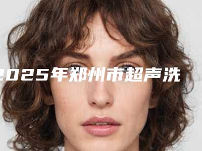 2025年郑州市超声洗牙器医院排行榜综合实力前十请知晓-郑州市超声洗牙器口腔医院