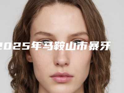 2025年马鞍山市暴牙矫正牙齿费用表明细抢鲜详细