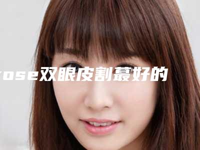 rose双眼皮割蕞好的医生中国:rose双眼皮割医生50强吐血分享